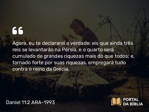 Daniel 11:2 ARA-1993 - Agora, eu te declararei a verdade: eis que ainda três reis se levantarão na Pérsia, e o quarto será cumulado de grandes riquezas mais do que todos; e, tornado forte por suas riquezas, empregará tudo contra o reino da Grécia.