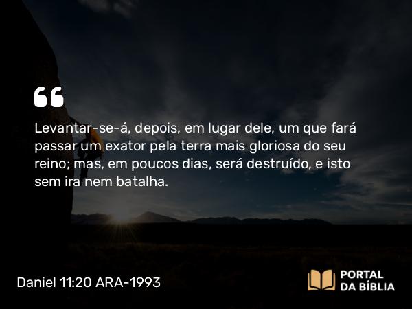 Daniel 11:20 ARA-1993 - Levantar-se-á, depois, em lugar dele, um que fará passar um exator pela terra mais gloriosa do seu reino; mas, em poucos dias, será destruído, e isto sem ira nem batalha.