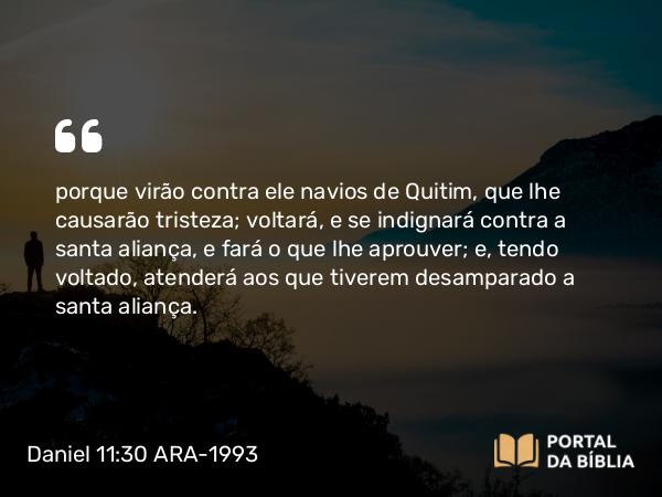 Daniel 11:30 ARA-1993 - porque virão contra ele navios de Quitim, que lhe causarão tristeza; voltará, e se indignará contra a santa aliança, e fará o que lhe aprouver; e, tendo voltado, atenderá aos que tiverem desamparado a santa aliança.