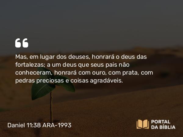 Daniel 11:38 ARA-1993 - Mas, em lugar dos deuses, honrará o deus das fortalezas; a um deus que seus pais não conheceram, honrará com ouro, com prata, com pedras preciosas e coisas agradáveis.