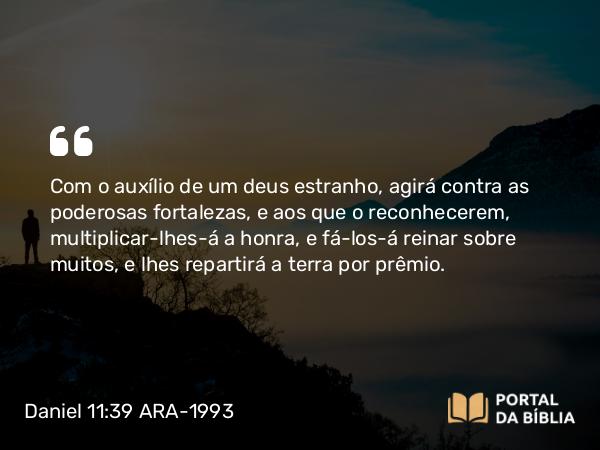 Daniel 11:39 ARA-1993 - Com o auxílio de um deus estranho, agirá contra as poderosas fortalezas, e aos que o reconhecerem, multiplicar-lhes-á a honra, e fá-los-á reinar sobre muitos, e lhes repartirá a terra por prêmio.