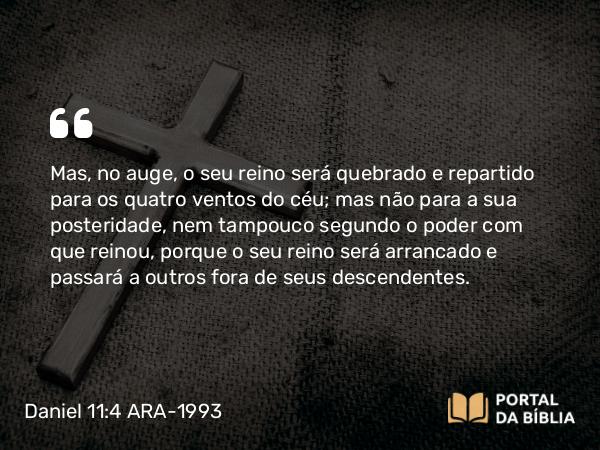 Daniel 11:4 ARA-1993 - Mas, no auge, o seu reino será quebrado e repartido para os quatro ventos do céu; mas não para a sua posteridade, nem tampouco segundo o poder com que reinou, porque o seu reino será arrancado e passará a outros fora de seus descendentes.