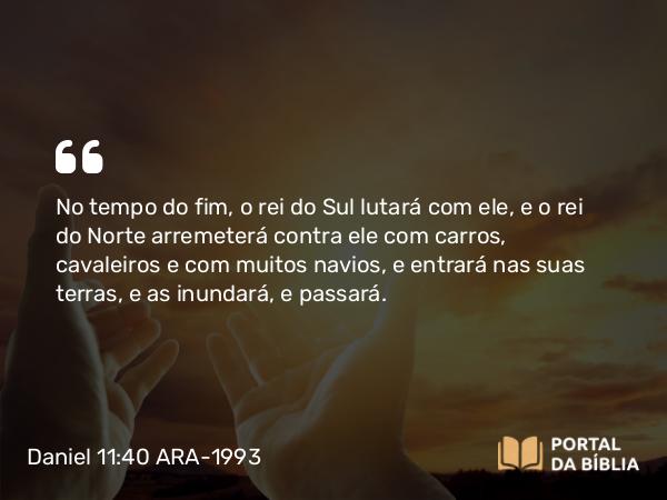 Daniel 11:40 ARA-1993 - No tempo do fim, o rei do Sul lutará com ele, e o rei do Norte arremeterá contra ele com carros, cavaleiros e com muitos navios, e entrará nas suas terras, e as inundará, e passará.