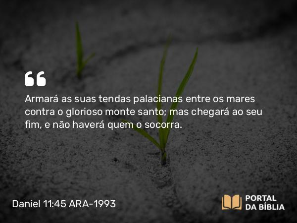 Daniel 11:45 ARA-1993 - Armará as suas tendas palacianas entre os mares contra o glorioso monte santo; mas chegará ao seu fim, e não haverá quem o socorra.