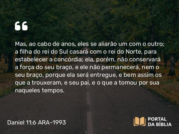 Daniel 11:6 ARA-1993 - Mas, ao cabo de anos, eles se aliarão um com o outro; a filha do rei do Sul casará com o rei do Norte, para estabelecer a concórdia; ela, porém, não conservará a força do seu braço, e ele não permanecerá, nem o seu braço, porque ela será entregue, e bem assim os que a trouxeram, e seu pai, e o que a tomou por sua naqueles tempos.