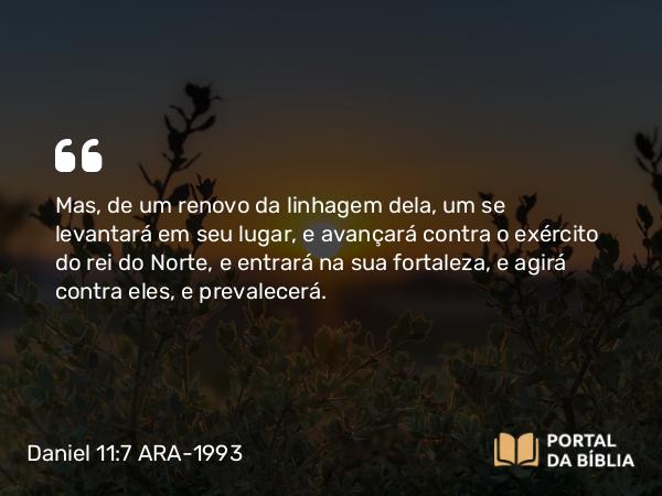 Daniel 11:7 ARA-1993 - Mas, de um renovo da linhagem dela, um se levantará em seu lugar, e avançará contra o exército do rei do Norte, e entrará na sua fortaleza, e agirá contra eles, e prevalecerá.