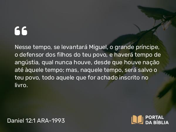 Daniel 12:1 ARA-1993 - Nesse tempo, se levantará Miguel, o grande príncipe, o defensor dos filhos do teu povo, e haverá tempo de angústia, qual nunca houve, desde que houve nação até àquele tempo; mas, naquele tempo, será salvo o teu povo, todo aquele que for achado inscrito no livro.