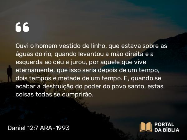 Daniel 12:7 ARA-1993 - Ouvi o homem vestido de linho, que estava sobre as águas do rio, quando levantou a mão direita e a esquerda ao céu e jurou, por aquele que vive eternamente, que isso seria depois de um tempo, dois tempos e metade de um tempo. E, quando se acabar a destruição do poder do povo santo, estas coisas todas se cumprirão.