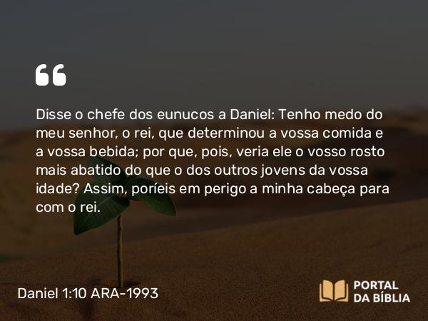 Daniel 1:10 ARA-1993 - Disse o chefe dos eunucos a Daniel: Tenho medo do meu senhor, o rei, que determinou a vossa comida e a vossa bebida; por que, pois, veria ele o vosso rosto mais abatido do que o dos outros jovens da vossa idade? Assim, poríeis em perigo a minha cabeça para com o rei.