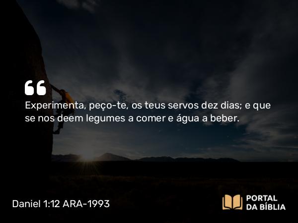 Daniel 1:12 ARA-1993 - Experimenta, peço-te, os teus servos dez dias; e que se nos deem legumes a comer e água a beber.