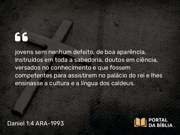 Daniel 1:4 ARA-1993 - jovens sem nenhum defeito, de boa aparência, instruídos em toda a sabedoria, doutos em ciência, versados no conhecimento e que fossem competentes para assistirem no palácio do rei e lhes ensinasse a cultura e a língua dos caldeus.