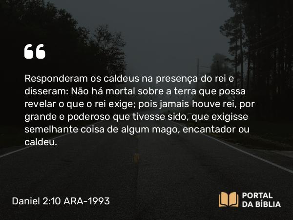 Daniel 2:10 ARA-1993 - Responderam os caldeus na presença do rei e disseram: Não há mortal sobre a terra que possa revelar o que o rei exige; pois jamais houve rei, por grande e poderoso que tivesse sido, que exigisse semelhante coisa de algum mago, encantador ou caldeu.