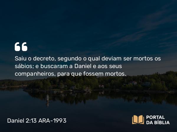 Daniel 2:13 ARA-1993 - Saiu o decreto, segundo o qual deviam ser mortos os sábios; e buscaram a Daniel e aos seus companheiros, para que fossem mortos.