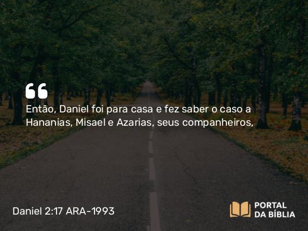 Daniel 2:17-18 ARA-1993 - Então, Daniel foi para casa e fez saber o caso a Hananias, Misael e Azarias, seus companheiros,