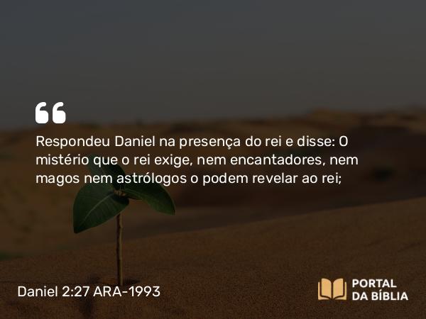 Daniel 2:27 ARA-1993 - Respondeu Daniel na presença do rei e disse: O mistério que o rei exige, nem encantadores, nem magos nem astrólogos o podem revelar ao rei;