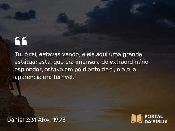 Daniel 2:31 ARA-1993 - Tu, ó rei, estavas vendo, e eis aqui uma grande estátua; esta, que era imensa e de extraordinário esplendor, estava em pé diante de ti; e a sua aparência era terrível.