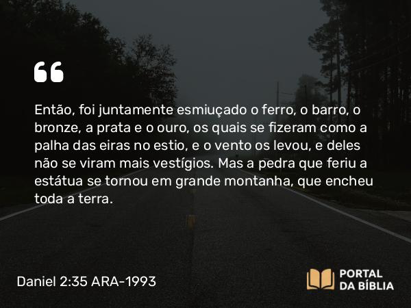 Daniel 2:35 ARA-1993 - Então, foi juntamente esmiuçado o ferro, o barro, o bronze, a prata e o ouro, os quais se fizeram como a palha das eiras no estio, e o vento os levou, e deles não se viram mais vestígios. Mas a pedra que feriu a estátua se tornou em grande montanha, que encheu toda a terra.