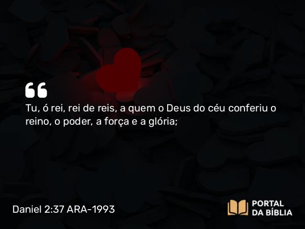 Daniel 2:37-38 ARA-1993 - Tu, ó rei, rei de reis, a quem o Deus do céu conferiu o reino, o poder, a força e a glória;