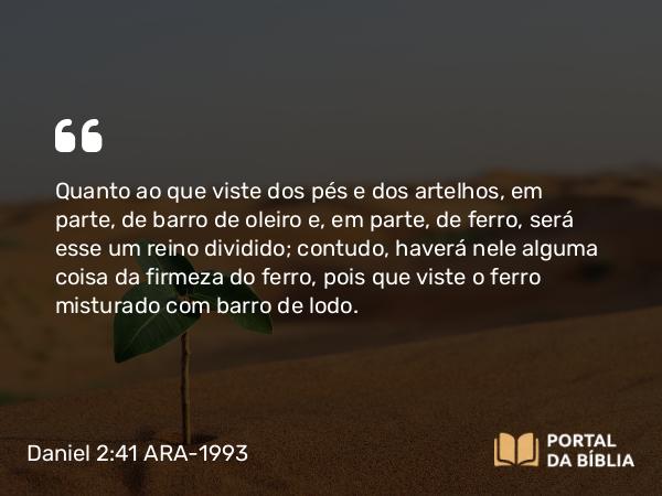 Daniel 2:41 ARA-1993 - Quanto ao que viste dos pés e dos artelhos, em parte, de barro de oleiro e, em parte, de ferro, será esse um reino dividido; contudo, haverá nele alguma coisa da firmeza do ferro, pois que viste o ferro misturado com barro de lodo.