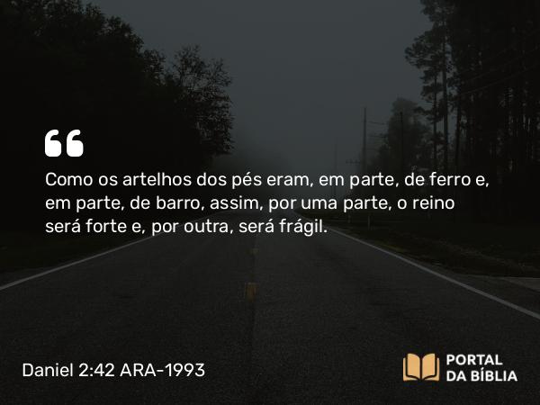 Daniel 2:42 ARA-1993 - Como os artelhos dos pés eram, em parte, de ferro e, em parte, de barro, assim, por uma parte, o reino será forte e, por outra, será frágil.