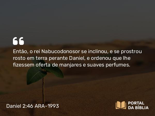 Daniel 2:46 ARA-1993 - Então, o rei Nabucodonosor se inclinou, e se prostrou rosto em terra perante Daniel, e ordenou que lhe fizessem oferta de manjares e suaves perfumes.