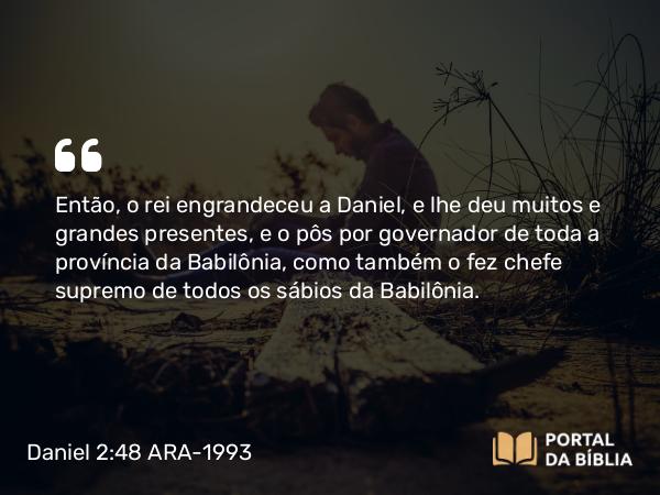 Daniel 2:48 ARA-1993 - Então, o rei engrandeceu a Daniel, e lhe deu muitos e grandes presentes, e o pôs por governador de toda a província da Babilônia, como também o fez chefe supremo de todos os sábios da Babilônia.