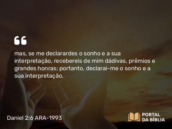 Daniel 2:6 ARA-1993 - mas, se me declarardes o sonho e a sua interpretação, recebereis de mim dádivas, prêmios e grandes honras; portanto, declarai-me o sonho e a sua interpretação.