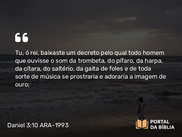 Daniel 3:10 ARA-1993 - Tu, ó rei, baixaste um decreto pelo qual todo homem que ouvisse o som da trombeta, do pífaro, da harpa, da cítara, do saltério, da gaita de foles e de toda sorte de música se prostraria e adoraria a imagem de ouro;