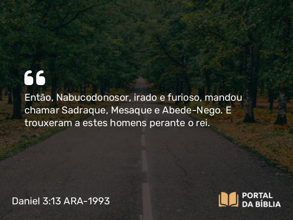 Daniel 3:13 ARA-1993 - Então, Nabucodonosor, irado e furioso, mandou chamar Sadraque, Mesaque e Abede-Nego. E trouxeram a estes homens perante o rei.