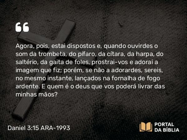 Daniel 3:15 ARA-1993 - Agora, pois, estai dispostos e, quando ouvirdes o som da trombeta, do pífaro, da cítara, da harpa, do saltério, da gaita de foles, prostrai-vos e adorai a imagem que fiz; porém, se não a adorardes, sereis, no mesmo instante, lançados na fornalha de fogo ardente. E quem é o deus que vos poderá livrar das minhas mãos?