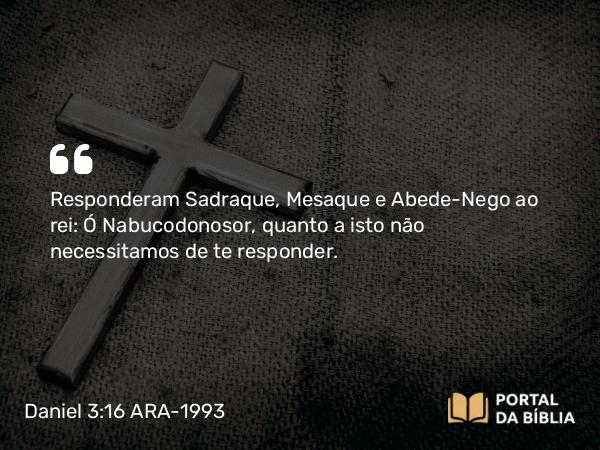 Daniel 3:16 ARA-1993 - Responderam Sadraque, Mesaque e Abede-Nego ao rei: Ó Nabucodonosor, quanto a isto não necessitamos de te responder.