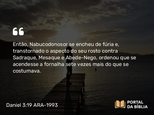 Daniel 3:19-20 ARA-1993 - Então, Nabucodonosor se encheu de fúria e, transtornado o aspecto do seu rosto contra Sadraque, Mesaque e Abede-Nego, ordenou que se acendesse a fornalha sete vezes mais do que se costumava.