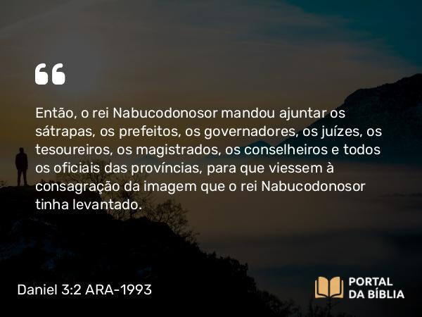 Daniel 3:2 ARA-1993 - Então, o rei Nabucodonosor mandou ajuntar os sátrapas, os prefeitos, os governadores, os juízes, os tesoureiros, os magistrados, os conselheiros e todos os oficiais das províncias, para que viessem à consagração da imagem que o rei Nabucodonosor tinha levantado.