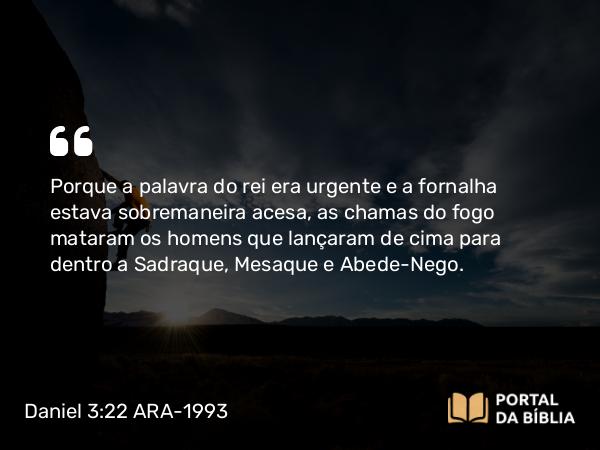 Daniel 3:22-23 ARA-1993 - Porque a palavra do rei era urgente e a fornalha estava sobremaneira acesa, as chamas do fogo mataram os homens que lançaram de cima para dentro a Sadraque, Mesaque e Abede-Nego.