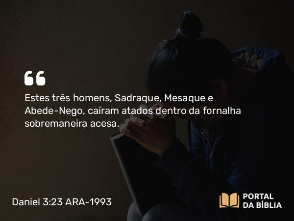 Daniel 3:23 ARA-1993 - Estes três homens, Sadraque, Mesaque e Abede-Nego, caíram atados dentro da fornalha sobremaneira acesa.