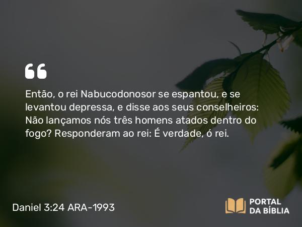 Daniel 3:24 ARA-1993 - Então, o rei Nabucodonosor se espantou, e se levantou depressa, e disse aos seus conselheiros: Não lançamos nós três homens atados dentro do fogo? Responderam ao rei: É verdade, ó rei.