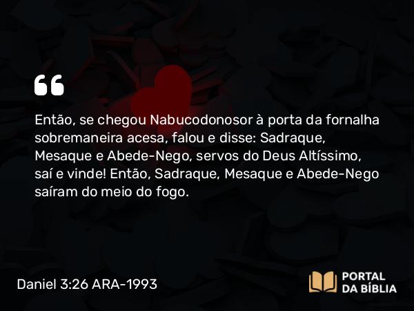 Daniel 3:26 ARA-1993 - Então, se chegou Nabucodonosor à porta da fornalha sobremaneira acesa, falou e disse: Sadraque, Mesaque e Abede-Nego, servos do Deus Altíssimo, saí e vinde! Então, Sadraque, Mesaque e Abede-Nego saíram do meio do fogo.