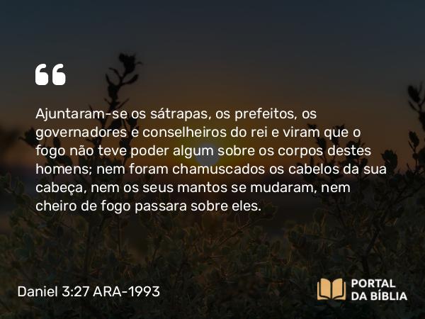 Daniel 3:27 ARA-1993 - Ajuntaram-se os sátrapas, os prefeitos, os governadores e conselheiros do rei e viram que o fogo não teve poder algum sobre os corpos destes homens; nem foram chamuscados os cabelos da sua cabeça, nem os seus mantos se mudaram, nem cheiro de fogo passara sobre eles.