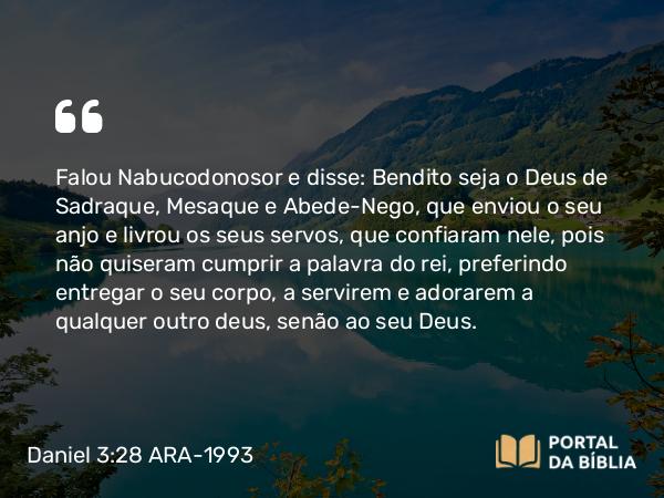 Daniel 3:28-30 ARA-1993 - Falou Nabucodonosor e disse: Bendito seja o Deus de Sadraque, Mesaque e Abede-Nego, que enviou o seu anjo e livrou os seus servos, que confiaram nele, pois não quiseram cumprir a palavra do rei, preferindo entregar o seu corpo, a servirem e adorarem a qualquer outro deus, senão ao seu Deus.