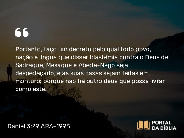 Daniel 3:29 ARA-1993 - Portanto, faço um decreto pelo qual todo povo, nação e língua que disser blasfêmia contra o Deus de Sadraque, Mesaque e Abede-Nego seja despedaçado, e as suas casas sejam feitas em monturo; porque não há outro deus que possa livrar como este.