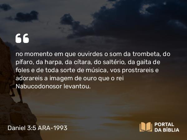 Daniel 3:5 ARA-1993 - no momento em que ouvirdes o som da trombeta, do pífaro, da harpa, da cítara, do saltério, da gaita de foles e de toda sorte de música, vos prostrareis e adorareis a imagem de ouro que o rei Nabucodonosor levantou.