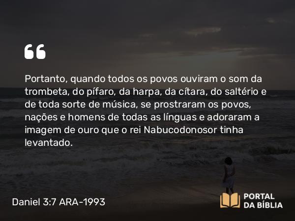 Daniel 3:7 ARA-1993 - Portanto, quando todos os povos ouviram o som da trombeta, do pífaro, da harpa, da cítara, do saltério e de toda sorte de música, se prostraram os povos, nações e homens de todas as línguas e adoraram a imagem de ouro que o rei Nabucodonosor tinha levantado.