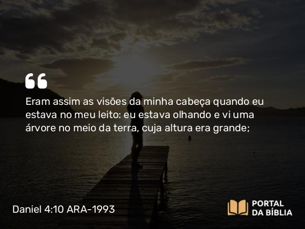 Daniel 4:10 ARA-1993 - Eram assim as visões da minha cabeça quando eu estava no meu leito: eu estava olhando e vi uma árvore no meio da terra, cuja altura era grande;