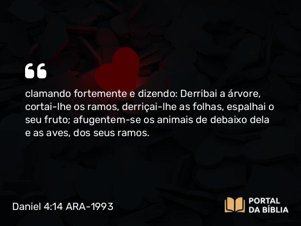 Daniel 4:14 ARA-1993 - clamando fortemente e dizendo: Derribai a árvore, cortai-lhe os ramos, derriçai-lhe as folhas, espalhai o seu fruto; afugentem-se os animais de debaixo dela e as aves, dos seus ramos.