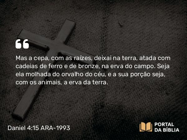 Daniel 4:15 ARA-1993 - Mas a cepa, com as raízes, deixai na terra, atada com cadeias de ferro e de bronze, na erva do campo. Seja ela molhada do orvalho do céu, e a sua porção seja, com os animais, a erva da terra.