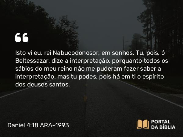 Daniel 4:18 ARA-1993 - Isto vi eu, rei Nabucodonosor, em sonhos. Tu, pois, ó Beltessazar, dize a interpretação, porquanto todos os sábios do meu reino não me puderam fazer saber a interpretação, mas tu podes; pois há em ti o espírito dos deuses santos.