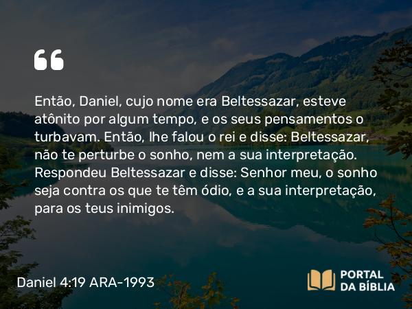 Daniel 4:19 ARA-1993 - Então, Daniel, cujo nome era Beltessazar, esteve atônito por algum tempo, e os seus pensamentos o turbavam. Então, lhe falou o rei e disse: Beltessazar, não te perturbe o sonho, nem a sua interpretação. Respondeu Beltessazar e disse: Senhor meu, o sonho seja contra os que te têm ódio, e a sua interpretação, para os teus inimigos.