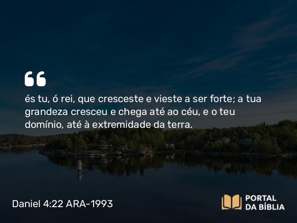 Daniel 4:22 ARA-1993 - és tu, ó rei, que cresceste e vieste a ser forte; a tua grandeza cresceu e chega até ao céu, e o teu domínio, até à extremidade da terra.