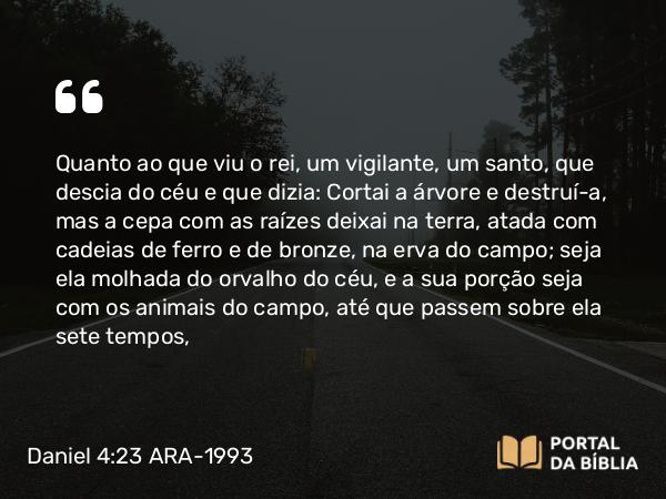 Daniel 4:23 ARA-1993 - Quanto ao que viu o rei, um vigilante, um santo, que descia do céu e que dizia: Cortai a árvore e destruí-a, mas a cepa com as raízes deixai na terra, atada com cadeias de ferro e de bronze, na erva do campo; seja ela molhada do orvalho do céu, e a sua porção seja com os animais do campo, até que passem sobre ela sete tempos,