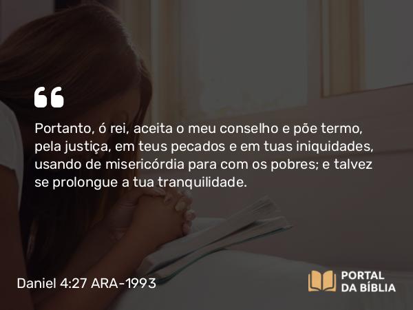 Daniel 4:27 ARA-1993 - Portanto, ó rei, aceita o meu conselho e põe termo, pela justiça, em teus pecados e em tuas iniquidades, usando de misericórdia para com os pobres; e talvez se prolongue a tua tranquilidade.